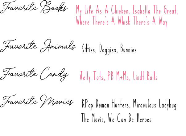 Favorite Books My Life As A Chicken, Isabella The Great, Where There's A Whisk There's A Way Favorite Animals Kitties, Doggies, Bunnies Favorite Candy Jelly Tots, PB M+Ms, Lindt Balls Favorite Movies KPop Demon Hunters, Miraculous Ladybug The Movie, We Can Be Heroes :